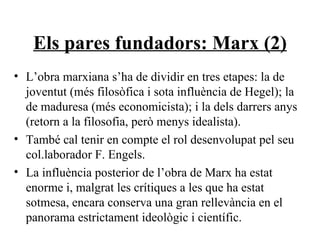 Els pares fundadors: Marx (2) L’obra marxiana s’ha de dividir en tres etapes: la de joventut (més filosòfica i sota influència de Hegel); la de maduresa (més economicista); i la dels darrers anys (retorn a la filosofia, però menys idealista). També cal tenir en compte el rol desenvolupat pel seu col.laborador F. Engels. La influència posterior de l’obra de Marx ha estat enorme i, malgrat les crítiques a les que ha estat sotmesa, encara conserva una gran rellevància en el panorama estrictament ideològic i científic. 