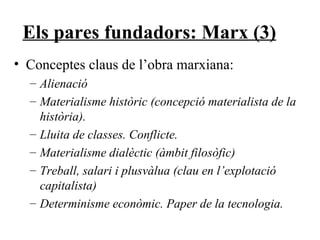 Els pares fundadors: Marx (3) Conceptes claus de l’obra marxiana: Alienació  Materialisme històric (concepció materialista de la història).  Lluita de classes. Conflicte. Materialisme dialèctic (àmbit filosòfic) Treball, salari i plusvàlua (clau en l’explotació capitalista) Determinisme econòmic. Paper de la tecnologia. 