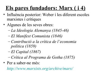Els pares fundadors: Marx ( i 4) Influència posterior: Weber i les diferent escoles marxistes i crítiques Algunes de les seves obres: La Ideologia Alemanya (1845-46) El Manifest Comunista (1846) Contribució a la crítica de l’economia política (1859) El Capital (1867) Crítica al Programa de Gotha (1875) Per a saber-ne més: http://www.marxists.org/archive/marx/ 