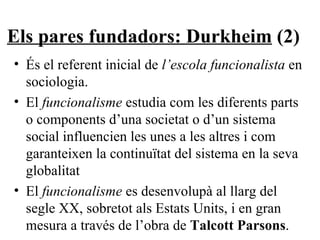 Els pares fundadors: Durkheim  (2) És el referent inicial de  l’escola funcionalista  en sociologia. El  funcionalisme  estudia com les diferents parts o components d’una societat o d’un sistema social influencien les unes a les altres i com garanteixen la continuïtat del sistema en la seva globalitat El  funcionalisme  es desenvolupà al llarg del segle XX, sobretot als Estats Units, i en gran mesura a través de l’obra de  Talcott Parsons . 