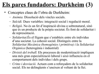 Els pares fundadors: Durkheim  (3) Conceptes claus de l’obra de Durkheim: Anòmia.  Dissolució dels vincles socials. Suïcidi.  Dues variables: integració social i regulació moral. Religió.  No és un fet d’inspiració divina o sobrenatural, sinó que és un producte de la pròpia societat. És font de solidaritat i de representació. Solidaritat .És el lligam que s’estableix entre els individus d’una societat. La cohesió social. Distingeix entre la  Solidaritat Mecànica (homogènies i primitiva) i la Solidaritat Orgànica  (heterogènia i industrial) Divisió del treball.  Els processos de modernització impliquen una més gran especialització laboral i això influencia en el comportament dels individus i dels grups. Crims i desviació.  Actuen com a reforçadors de la solidaritat social. Els no delinqüents s’uneixen al voltant de la llei. 