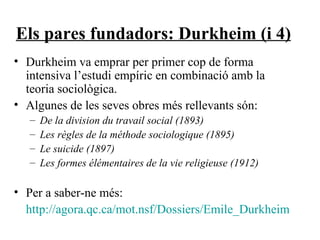 Els pares fundadors: Durkheim (i 4) Durkheim va emprar per primer cop de forma intensiva l’estudi empíric en combinació amb la teoria sociològica. Algunes de les seves obres més rellevants són: De la division du travail social (1893) Les règles de la méthode sociologique (1895)  Le suicide (1897) Les formes élémentaires de la vie religieuse (1912) Per a saber-ne més: http://agora.qc.ca/mot.nsf/Dossiers/Emile_Durkheim 