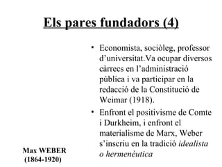 Els pares fundadors (4) Economista, sociòleg, professor d’universitat.Va ocupar diversos càrrecs en l’administració pública i va participar en la redacció de la Constitució de Weimar (1918). Enfront el positivisme de Comte i Durkheim, i enfront el materialisme de Marx, Weber s’inscriu en la tradició  idealista o hermenèutica Max WEBER (1864-1920) 