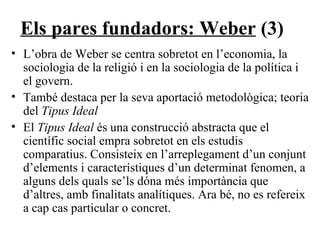 Els pares fundadors: Weber  (3) L’obra de Weber se centra sobretot en l’economia, la sociologia de la religió i en la sociologia de la política i el govern. També destaca per la seva aportació metodològica; teoria del  Tipus Ideal El  Tipus Ideal  és una construcció abstracta que el científic social empra sobretot en els estudis comparatius. Consisteix en l’arreplegament d’un conjunt d’elements i característiques d’un determinat fenomen, a alguns dels quals se’ls dóna més importància que d’altres, amb finalitats analítiques. Ara bé, no es refereix a cap cas particular o concret. 