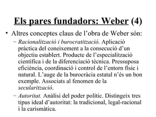 Els pares fundadors: Weber  (4) Altres conceptes claus de l’obra de Weber són: Racionalització i burocratització.  Aplicació pràctica del coneixement a la consecució d’un objectiu establert. Producte de l’especialització científica i de la diferenciació tècnica. Pressuposa eficiència, coordinació i control de l’entorn físic i natural. L’auge de la burocràcia estatal n’és un bon exemple. Associats al fenomen de la  secularització . Autoritat.  Anàlisi del poder polític. Distingeix tres tipus ideal d’autoritat: la tradicional, legal-racional i la carismàtica. 