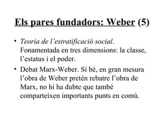 Els pares fundadors: Weber  (5) Teoria de l’estratificació social . Fonamentada en tres dimensions: la classe, l’estatus i el poder. Debat Marx-Weber. Si bé, en gran mesura l’obra de Weber pretén rebatre l’obra de Marx, no hi ha dubte que també comparteixen importants punts en comú. 