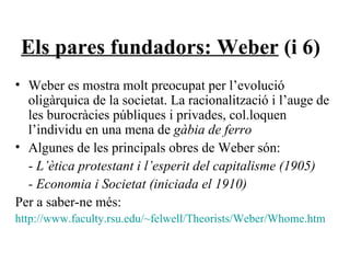 Els pares fundadors: Weber  (i 6) Weber es mostra molt preocupat per l’evolució oligàrquica de la societat. La racionalització i l’auge de les burocràcies públiques i privades, col.loquen l’individu en una mena de  gàbia de ferro Algunes de les principals obres de Weber són: -  L’ètica protestant i l’esperit del capitalisme (1905) - Economia i Societat (iniciada el 1910) Per a saber-ne més: http://www.faculty.rsu.edu/~felwell/Theorists/Weber/Whome.htm 