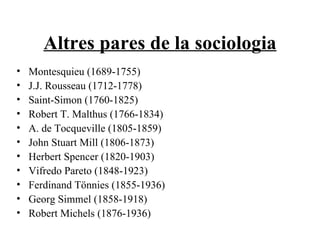 Altres pares de la sociologia Montesquieu (1689-1755) J.J. Rousseau (1712-1778) Saint-Simon (1760-1825) Robert T. Malthus (1766-1834) A. de Tocqueville (1805-1859) John Stuart Mill (1806-1873) Herbert Spencer (1820-1903) Vifredo Pareto (1848-1923) Ferdinand Tönnies (1855-1936) Georg Simmel (1858-1918) Robert Michels (1876-1936) 