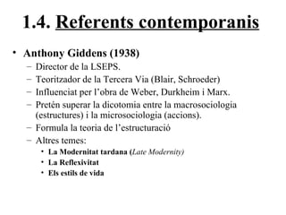 1.4.  Referents contemporanis Anthony Giddens (1938) Director de la LSEPS. Teoritzador de la Tercera Via (Blair, Schroeder) Influenciat per l’obra de Weber, Durkheim i Marx. Pretén superar la dicotomia entre la macrosociologia (estructures) i la microsociologia (accions). Formula la teoria de l’estructuració Altres temes:  La Modernitat tardana ( Late Modernity) La Reflexivitat Els estils de vida 