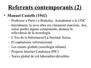 Referents contemporanis (2) Manuel Castells (1942) Professor a París i a Berkeley. Actualment a la UOC Inicialment, la seva obra era clarament marxista. Ara, sense perdre alguns components, destaca la rellevància de la tecnologia. L’Era de la Informació/La Societat Xarxa. El capitalisme informacional Les ciutats globals (sociologia urbana) Projecte Internet Catalunya (PIC) Xarxa global de col.laboradors/deixebles 