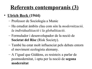 Referents contemporanis (3) Ulrich Beck  (1944) Professor de Sociologia a Munic Ha estudiat àmbits clau com són la  modernització, la individualització i la globalització . Formulador i desenvolupador de la noció de  Societat del Risc  (Risk Society). També ha estat molt influenciat pels debats entorn el moviment ecologista alemany. A l’igual que Giddens, es resisteix a parlar de postmodernitat, i opta per la noció de  segona modernitat 