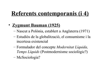 Referents contemporanis (i 4) Zygmunt Bauman (1925) Nascut a Polònia, establert a Anglaterra (1971) Estudiós de la globalització, el consumisme i la incertesa existencial Formulador del concepte  Modernitat Líquida, Temps Líquids  (Postmodernisme sociològic?) McSociologia? 