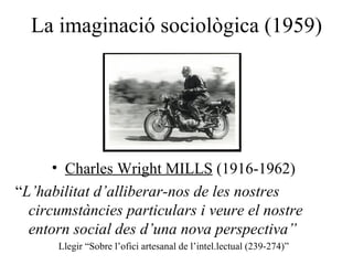 La imaginaci ó sociològica (1959) Charles Wright MILLS  (1916-1962) “ L’habilitat d’alliberar-nos de les nostres circumst àncies particulars i veure el nostre entorn social des d’una nova perspectiva” Llegir “Sobre l’ofici artesanal de l’intel.lectual (239-274)” 