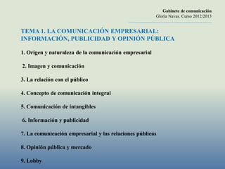 Gabinete de comunicación
                                                                     Gloria Navas. Curso 2012/2013
                                            ............................................................................

TEMA 1. LA COMUNICACIÓN EMPRESARIAL:
INFORMACIÓN, PUBLICIDAD Y OPINIÓN PÚBLICA

1. Origen y naturaleza de la comunicación empresarial

2. Imagen y comunicación

3. La relación con el público

4. Concepto de comunicación integral

5. Comunicación de intangibles

6. Información y publicidad

7. La comunicación empresarial y las relaciones públicas

8. Opinión pública y mercado

9. Lobby
 