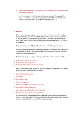 Velocidad externa o de bus: o también “FBS”, la velocidad con la que se comunica
    el micro y la placa base.

    La cifra por la que se multiplica la velocidad externa o de la placa para dar la
    interna o del micro es el multiplicador; por ejemplo, un Pentium III a 450 MHz
    utiliza una velocidad de bus de 100 MHz y un multiplicador 4,5x.




CHIPSET

Mucha gente opina que la placa base es elemento más importante de la placa base,
pero se equivocan, el denominado Chipset de la placa base es la pieza fundamental a
la hora de definir las características de un sistema. Los chipset son un conjunto de
chips que actúa de interconexión entre el PC y el resto de los elementos y da nombre a
la placa base.

Estos circuitos ayudan al PC a acceder a la memoria, slots de expansión, discos...

Su función principal es de servir como medio de comunicación entre el PC y el resto de
componentes de la placa base. A continuación se representa un esquema acerca del
funcionamiento de dichos chips:

Si se observa el esquema se pueden distinguir distintos canales de comunicación:

El PC con las unidades de memoria.
El PC con los slots de expansión.
El PC con los dispositivos de almacenamiento.

En la actualidad los chipset se fabrican de forma que soporten el estándar Plug & Play,
e integran diferentes dispositivos como son:

Controladores de memoria.
Puente PCI.
Controladora EIDE.
Reloj en tiempo real.
Controladora DMA (acceso directo a memoria)
Controladora de teclado y ratón.
Controladora de caché de 2º o 3º nivel (L2 o L3).
Controladora de puerto de infrarrojos (IrDA).
El chipset controla el sistema y sus capacidades, del Chipset depende la cantidad de
memora DRAM que puede conectarse al ordenador, además de la caché que se puede
disponer y la cantidad de memoria DRAM que es cacheable.
 