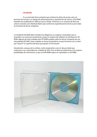 CD-ROMs

            Es un prensado disco compacto que contiene los datos de acceso, pero sin
permisos de escritura, un equipo de almacenamiento y reproducción de música, el CD-ROM
estándar fue establecido en 1985 por Sony y Philips. Pertenece a un conjunto de libros de
colores conocido como Rainbow Books que contiene las especificaciones técnicas para todos
los formatos de discos compactos.



La Unidad de CD-ROM debe considerarse obligatoria en cualquier computador que se
ensamble o se construya actualmente, porque la mayoría del software se distribuye en CD-
ROM. Algunas de estas unidades leen CD-ROM y graban sobre los discos compactos de una
sola grabada (CD-RW). Estas unidades se llaman quemadores, ya que funcionan con un láser
que "quema" la superficie del disco para grabar la información.

Actualmente, aunque aún se utilizan, están empezando a caer en desuso desde que
empezaron a ser sustituidos por unidades de DVD. Esto se debe principalmente a las mayores
posibilidades de información, ya que un DVD-ROM supera en capacidad a un CD-ROM.
 