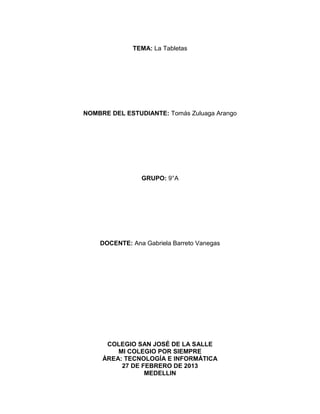 TEMA: La Tabletas




NOMBRE DEL ESTUDIANTE: Tomás Zuluaga Arango




                GRUPO: 9°A




    DOCENTE: Ana Gabriela Barreto Vanegas




      COLEGIO SAN JOSÉ DE LA SALLE
         MI COLEGIO POR SIEMPRE
     ÀREA: TECNOLOGÍA E INFORMÁTICA
          27 DE FEBRERO DE 2013
                 MEDELLIN
 