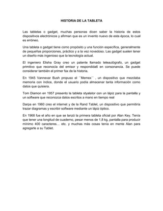 HISTORIA DE LA TABLETA


Las tabletas o gadget, muchas personas dicen saber la historia de estos
dispositivos electrónicos y afirman que es un invento nuevo de esta época, lo cual
es erróneo.

Una tableta o gadget tiene como propósito y una función específica, generalmente
de pequeñas proporciones, práctico y a la vez novedoso. Las gadget suelen tener
un diseño más ingenioso que la tecnología actual.

El ingeniero Elisha Gray creo un patente llamado teleautógrafo, un gadget
primitivo que reconocía del emisor y respondida6 en consonancia. Se puede
considerar también el primer fax de la historia.

En 1945 Vannevar Bush propuso el ´´Memex´´ , un dispositivo que mezclaba
memoria con índice, donde el usuario podía almacenar tanta información como
datos que quisiera.

Tom Diamon en 1957 presento la tableta styalator con un lápiz para la pantalla y
un software que reconozca datos escritos a mano en tiempo real

Darpa en 1960 creo el internet y de la Rand Tablet, un dispositivo que permitiría
trazar diagramas y escribir software mediante un lápiz óptico.

En 1968 fue el año en que se lanzó la primera tableta oficial por Alan Key. Tenía
que tener una longitud de cuaderno, pesar menos de 1,8 kg, pantalla para producir
mínimo 400 caracteres… etc. y muchas más cosas tenía en mente Alan para
agregarle a su Tablet.
 