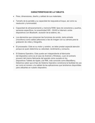 CARACTERISTICAS DE LA TABLETA

Peso, dimensiones, diseño y calidad de sus materiales.

Tamaño de la pantalla y su capacidad de respuesta al toque, así como su
resolución y luminosidad.

Capacidad de almacenamiento y memoria RAM, tipos de conectores y puertos,
sensores específicos, la conectividad Wifi - 3G/4G a Internet o entre
dispositivos con Bluetooth, duración de la batería, etc…

Los elementos que componen las funciones de sonido, tanto entrada
(micrófono) como salida (altavoces) o las de imagen con su cámara para la
grabación de vídeo y fotografía.

El procesador. Este es su motor y cerebro, se debe prestar especial atención
porque es quien determina su velocidad, rendimiento y consumo.

El Sistema Operativo. Este puede ser independiente al fabricante
del dispositivo como es el caso de Android y Windows, o por el contrario
provenir del mismo fabricante del aparato como sucede en los
dispositivos Tablets de Apple y de RIM, más conocido como BlackBerry.
Debemos saber que el tipo de Sistema Operativo condiciona la facilidad de uso
así como el número y la calidad de las aplicaciones que tendremos disponibles
para utilizarlas en nuestro dispositivo.
 