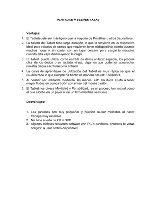 VENTAJAS Y DESVENTAJAS



   Ventajas:
1. El Tablet suele ser más ligero que la mayoría de Portátiles u otros dispositivos.
2. La batería del Tablet tiene larga duración, lo que lo convierte en un dispositivo
   ideal para trabajos de campo que requieren tener el dispositivo abierto durante
   muchas horas y sin contar con un lugar cercano para cargar la máquina
   cuando ésta vaya disminuyendo la carga.
3. El Tablet puede utilizar como entrada de datos un lápiz especial, los propios
   clics de los dedos o un teclado virtual; digamos que podemos aprovechar
   nuestra propia escritura como entrada
4. La curva de aprendizaje de utilización del Tablet es muy rápida ya que el
   usuario hace lo que siempre ha hecho de manera natural: ESCRIBIR.
5. Al permitir ser utilizadas mediante las manos, esto sin duda ayuda a tener
   mayor fluidez en comparación con el uso del mouse o ratón.
6. El Tablet nos ofrece Movilidad y Portabilidad, es un proceso tan natural como
   el que escribe en un papel o lee un libro mientras se mueve.


   Desventajas:


   1. Las pantallas son muy pequeñas y pueden causar molestias al hacer
      trabajos muy extensos.
   2. No tiene puerto de CD o DVD.
   3. Algunas tabletas requieren software con PC o portátiles, entonces te verás
      obligado a usar ambos dispositivos.
 