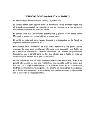 DIFRENCIAS ENTRE UNA TABLET Y UN PORTATIL

La diferencia que existe entre una Tablet y un portátil son:

La tabletas tienen como objetivo tener un movimiento rápido mientras cargas con
el, lo cual en que portátil es imposible ya que es más grande y con un grosor
mucho más amplio que en el de una Tablet.

El portátil tiene más aplicaciones descargables y puedes hacer cosas como
Microsoft, lo que en muy pocas tabletas se puede hacer.

El portátil es más fácil para trabajos técnicos o profesionales, en la Tablet es
imposible trabajar en proyectos así.

Hay muchas otras diferencias las cual podre mencionar y me podría gastar
muchas más hojas, pero en si la gran diferencia entre un portátil y una Tablet es
en la forma que se manejan o fusionan, obviamente una Tablet es un aparato más
tecnológico que el portátil, pero, no hay que olvidar que la Tablet es más un
dispositivo para trabajos micro y un portátil macro.

Dichas diferencias son las más importante que existen entre una Tablet y un
portátil, otra podría ser que una Tablet tiene una pantalla táctil, es decir, que
funciona con tu propios dedos lo que pocos portátiles tienen, en el portátil común
tendrías que manejar un mouse para poder entrar a las aplicaciones descargadas,
en la Tablet es solamente tocar la pantalla y de inmediato te aparecerá la pantalla
con la aplicación que deseaste entrar.
 