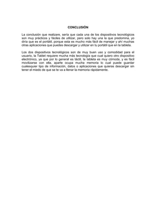 CONCLUSIÒN

La conclusión que realizare, sería que cada una de los dispositivos tecnológicos
son muy prácticos y fáciles de utilizar, pero solo hay una la que predomina, yo
diría que es el portátil, porque esta es mucho más fácil de manejar y ahí muchas
otras aplicaciones que puedes descargar y utilizar en tu portátil que en la tableta.

Los dos dispositivos tecnológicos son de muy buen uso y comodidad para el
usuario, la Tablet requiere mucha más tecnología que cual quiero otro dispositivo
electrónico, ya que por lo general es táctil, la tableta es muy cómoda, y es fácil
movilizarse con ella, aparte ocupa mucha memoria lo cual puede guardar
cualesquier tipo de información, datos o aplicaciones que quieras descargar sin
tener el miedo de que se te va a llenar la memoria rápidamente.
 
