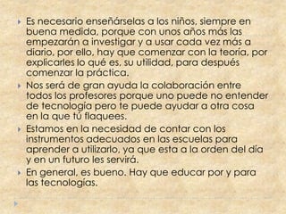    Es necesario enseñárselas a los niños, siempre en
    buena medida, porque con unos años más las
    empezarán a investigar y a usar cada vez más a
    diario, por ello, hay que comenzar con la teoría, por
    explicarles lo qué es, su utilidad, para después
    comenzar la práctica.
   Nos será de gran ayuda la colaboración entre
    todos los profesores porque uno puede no entender
    de tecnología pero te puede ayudar a otra cosa
    en la que tú flaquees.
   Estamos en la necesidad de contar con los
    instrumentos adecuados en las escuelas para
    aprender a utilizarlo, ya que esta a la orden del día
    y en un futuro les servirá.
   En general, es bueno. Hay que educar por y para
    las tecnologías.
 