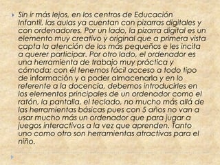    Sin ir más lejos, en los centros de Educación
    Infantil, las aulas ya cuentan con pizarras digitales y
    con ordenadores. Por un lado, la pizarra digital es un
    elemento muy creativo y original que a primera vista
    capta la atención de los más pequeños e les incita
    a querer participar. Por otro lado, el ordenador es
    una herramienta de trabajo muy práctica y
    cómoda; con él tenemos fácil acceso a todo tipo
    de información y a poder almacenarla y en lo
    referente a la docencia, debemos introducirles en
    los elementos principales de un ordenador como el
    ratón, la pantalla, el teclado, no mucho más allá de
    las herramientas básicas pues con 5 años no van a
    usar mucho más un ordenador que para jugar a
    juegos interactivos a la vez que aprenden. Tanto
    uno como otro son herramientas atractivas para el
    niño.
 