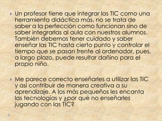    Un profesor tiene que integrar las TIC como una
    herramienta didáctica más, no se trata de
    saber a la perfección como funcionan sino de
    saber integrarlas al aula con nuestros alumnos.
    También debemos tener cuidado y saber
    enseñar las TIC hasta cierto punto y controlar el
    tiempo que se pasan frente al ordenador, pues,
    a largo plazo, puede resultar dañino para el
    propio niño.

   Me parece correcto enseñarles a utilizar las TIC
    y así contribuir de manera creativa a su
    aprendizaje. A los más pequeños les encanta
    las tecnologías y ¿por qué no enseñarles
    jugando con las TIC?
 