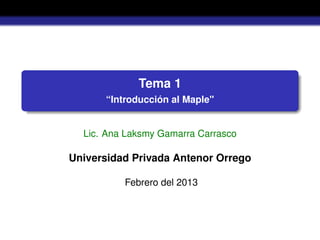 Tema 1
“Introducción al Maple"
Lic. Ana Laksmy Gamarra Carrasco
Universidad Privada Antenor Orrego
Febrero del 2013
 