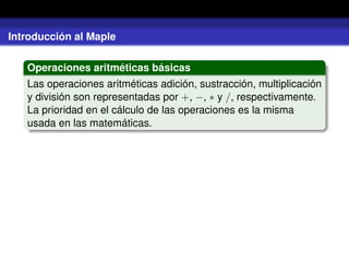 Introducción al Maple
Operaciones aritméticas básicas
Las operaciones aritméticas adición, sustracción, multiplicación
y división son representadas por +, −, ∗ y /, respectivamente.
La prioridad en el cálculo de las operaciones es la misma
usada en las matemáticas.
 