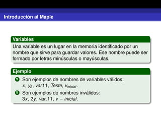 Introducción al Maple
Variables
Una variable es un lugar en la memoria identiﬁcado por un
nombre que sirve para guardar valores. Ese nombre puede ser
formado por letras minúsculas o mayúsculas.
Ejemplo
1 Son ejemplos de nombres de variables válidos:
x, y2, var11, Teste, vinicial.
2 Son ejemplos de nombres inválidos:
3x, 2y, var.11, v − inicial.
 