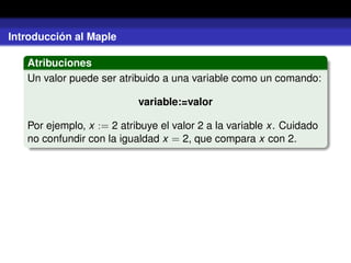 Introducción al Maple
Atribuciones
Un valor puede ser atribuido a una variable como un comando:
variable:=valor
Por ejemplo, x := 2 atribuye el valor 2 a la variable x. Cuidado
no confundir con la igualdad x = 2, que compara x con 2.
 