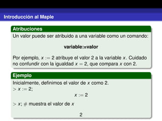 Introducción al Maple
Atribuciones
Un valor puede ser atribuido a una variable como un comando:
variable:=valor
Por ejemplo, x := 2 atribuye el valor 2 a la variable x. Cuidado
no confundir con la igualdad x = 2, que compara x con 2.
Ejemplo
Inicialmente, deﬁnimos el valor de x como 2.
> x := 2;
x := 2
> x; # muestra el valor de x
2
 
