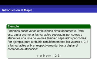 Introducción al Maple
Ejemplo
Podemos hacer varias atribuciones simultáneamente. Para
eso, basta enumerar las variables separadas por comas y
atribuirles una lista de valores también separados por comas.
Por ejemplo, para atribuirle simultáneamente los valores 1, 2, 3
a las variables a, b, c, respectivamente, basta digitar el
comando de atribución:
> a, b, c := 1, 2, 3;
 