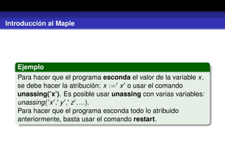 Introducción al Maple
Ejemplo
Para hacer que el programa esconda el valor de la variable x,
se debe hacer la atribución: x := x o usar el comando
unassing(’x’). Es posible usar unassing con varias variables:
unassing( x , y , z , ...).
Para hacer que el programa esconda todo lo atribuido
anteriormente, basta usar el comando restart.
 