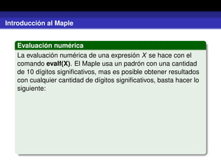 Introducción al Maple
Evaluación numérica
La evaluación numérica de una expresión X se hace con el
comando evalf(X). El Maple usa un padrón con una cantidad
de 10 dígitos signiﬁcativos, mas es posible obtener resultados
con cualquier cantidad de dígitos signiﬁcativos, basta hacer lo
siguiente:
 