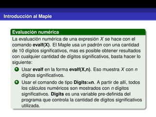 Introducción al Maple
Evaluación numérica
La evaluación numérica de una expresión X se hace con el
comando evalf(X). El Maple usa un padrón con una cantidad
de 10 dígitos signiﬁcativos, mas es posible obtener resultados
con cualquier cantidad de dígitos signiﬁcativos, basta hacer lo
siguiente:
1 Usar evalf en la forma evalf(X,n). Eso muestra X con n
dígitos signiﬁcativos.
2 Usar el comando de tipo Digits:=n. A partir de allí, todos
los cálculos numéricos son mostrados con n dígitos
signiﬁcativos. Digits es una variable pre-deﬁnida del
programa que controla la cantidad de dígitos signiﬁcativos
utilizada.
 
