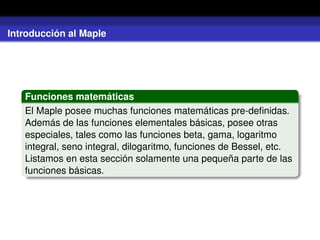 Introducción al Maple
Funciones matemáticas
El Maple posee muchas funciones matemáticas pre-deﬁnidas.
Además de las funciones elementales básicas, posee otras
especiales, tales como las funciones beta, gama, logaritmo
integral, seno integral, dilogaritmo, funciones de Bessel, etc.
Listamos en esta sección solamente una pequeña parte de las
funciones básicas.
 