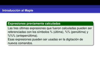 Introducción al Maple
Expresiones previamente calculadas
Las tres últimas expresiones que fueron calculadas pueden ser
referenciadas con los símbolos % (última), %% (penúltima) y
%%% (antepenúltima).
Esas expresiones pueden ser usadas en la digitación de
nuevos comandos.
 