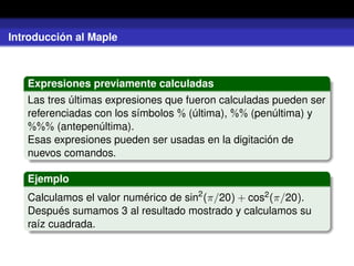 Introducción al Maple
Expresiones previamente calculadas
Las tres últimas expresiones que fueron calculadas pueden ser
referenciadas con los símbolos % (última), %% (penúltima) y
%%% (antepenúltima).
Esas expresiones pueden ser usadas en la digitación de
nuevos comandos.
Ejemplo
Calculamos el valor numérico de sin2
(π/20) + cos2(π/20).
Después sumamos 3 al resultado mostrado y calculamos su
raíz cuadrada.
 