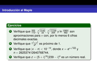 Introducción al Maple
Ejercicios
1 Veriﬁque que 355
113 , 4 2143
22 , 5 77729
254 y ln 10691
462 son
aproximaciones para π con, por lo menos 6 cifras
decimales exactas.
2 Veriﬁque que π4+π5
e6 es próximo de 1.
3 Veriﬁque que |x − n| < 10−12
, donde x = eπ
√
163 y
n = 262537412640768744.
4 Veriﬁque que z = (5 + i)16(239 − i)4 es un número real.
 