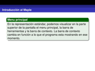 Introducción al Maple
Menu principal
En la representación estándar, podemos visualizar en la parte
superior de la pantalla el menu principal, la barra de
herramientas y la barra de contexto. La barra de contexto
cambia en función a lo que el programa esta mostrando en ese
momento.
 