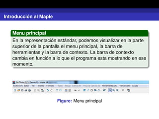 Introducción al Maple
Menu principal
En la representación estándar, podemos visualizar en la parte
superior de la pantalla el menu principal, la barra de
herramientas y la barra de contexto. La barra de contexto
cambia en función a lo que el programa esta mostrando en ese
momento.
Figure: Menu principal
 