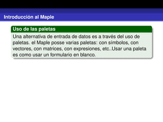Introducción al Maple
Uso de las paletas
Una alternativa de entrada de datos es a través del uso de
paletas. el Maple posse varias paletas: con símbolos, con
vectores, con matrices, con expresiones, etc..Usar una paleta
es como usar un formulario en blanco.
 