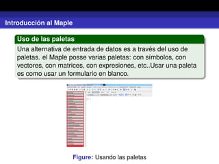 Introducción al Maple
Uso de las paletas
Una alternativa de entrada de datos es a través del uso de
paletas. el Maple posse varias paletas: con símbolos, con
vectores, con matrices, con expresiones, etc..Usar una paleta
es como usar un formulario en blanco.
Figure: Usando las paletas
 
