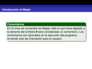Introducción al Maple
Comentarios
En la línea de comandos de Maple, todo lo que fuera digitado a
la derecha del símbolo # será considerado un comentario. Los
comentarios son ignorados en la ejecución del programa,
sirviendo solo de orientación para el usuario.
 