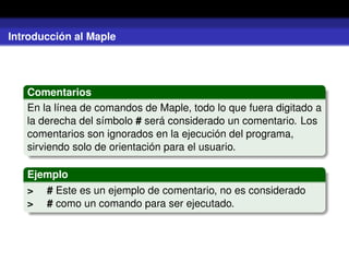 Introducción al Maple
Comentarios
En la línea de comandos de Maple, todo lo que fuera digitado a
la derecha del símbolo # será considerado un comentario. Los
comentarios son ignorados en la ejecución del programa,
sirviendo solo de orientación para el usuario.
Ejemplo
> # Este es un ejemplo de comentario, no es considerado
> # como un comando para ser ejecutado.
 