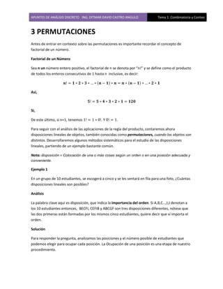 APUNTES DE ANÁLISIS DISCRETO ING. DITMAR DAVID CASTRO ANGULO Tema 1. Combinatoria y Conteo
3 PERMUTACIONES
Antes de entrar en contexto sobre las permutaciones es importante recordar el concepto de
factorial de un número.
Factorial de un Número
Sea n un número entero positivo, el factorial de n se denota por “n!” y se define como el producto
de todos los enteros consecutivos de 1 hasta n inclusive, es decir:
( ) ( )
Así,
Si,
De este último, si n=1, tenemos . Y .
Para seguir con el análisis de las aplicaciones de la regla del producto, contaremos ahora
disposiciones lineales de objetos, también conocidas como permutaciones, cuando los objetos son
distintos. Desarrollaremos algunos métodos sistemáticos para el estudio de las disposiciones
lineales, partiendo de un ejemplo bastante común.
Nota: disposición = Colocación de una o más cosas según un orden o en una posición adecuada y
conveniente.
Ejemplo 1
En un grupo de 10 estudiantes, se escogerá a cinco y se les sentará en fila para una foto, ¿Cuántas
disposiciones lineales son posibles?
Análisis
La palabra clave aquí es disposición, que indica la importancia del orden. Si A,B,C…,I,J denotan a
los 10 estudiantes entonces, BECFI, CEFIB y ABCGF son tres disposiciones diferentes, nótese que
las dos primeras están formadas por los mismos cinco estudiantes, quiere decir que sí importa el
orden.
Solución
Para responder la pregunta, analizamos las posiciones y el número posible de estudiantes que
podemos elegir para ocupar cada posición. La Ocupación de una posición es una etapa de nuestro
procedimiento.
 