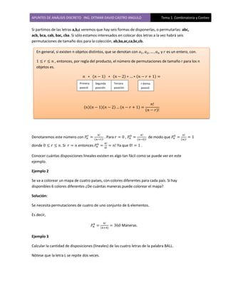 APUNTES DE ANÁLISIS DISCRETO ING. DITMAR DAVID CASTRO ANGULO Tema 1. Combinatoria y Conteo
Si partimos de las letras a,b,c veremos que hay seis formas de disponerlas, o permutarlas: abc,
acb, bca, cab, bac, cba. Si sólo estamos interesados en colocar dos letras a la vez habrá seis
permutaciones de tamaño dos para la colección, ab,ba,ac,ca,bc,cb.
Denotaremos este número con ( )
. Para , ( )
de modo que ( )
donde . Si entonces Ya que .
Conocer cuántas disposiciones lineales existen es algo tan fácil como se puede ver en este
ejemplo.
Ejemplo 2
Se va a colorear un mapa de cuatro países, con colores diferentes para cada país. Si hay
disponibles 6 colores diferentes ¿De cuántas maneras puede colorear el mapa?
Solución:
Se necesita permutaciones de cuatro de uno conjunto de 6 elementos.
Es decir,
( )
Maneras.
Ejemplo 3
Calcular la cantidad de disposiciones (lineales) de las cuatro letras de la palabra BALL.
Nótese que la letra L se repite dos veces.
( ) ( ) ( )
( )( )( ) ( )
( )
En general, si existen n objetos distintos, que se denotan con y es un entero, con.
, entonces, por regla del producto, el número de permutaciones de tamaño r para los n
objetos es.
Primera
posició
n
Segunda
posición
Tercera
posición
r-ésima
posició
n
 